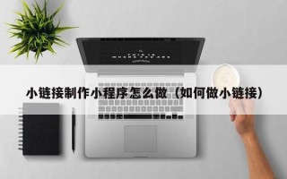 韩城小链接制作小程序怎么做（如何做小链接）